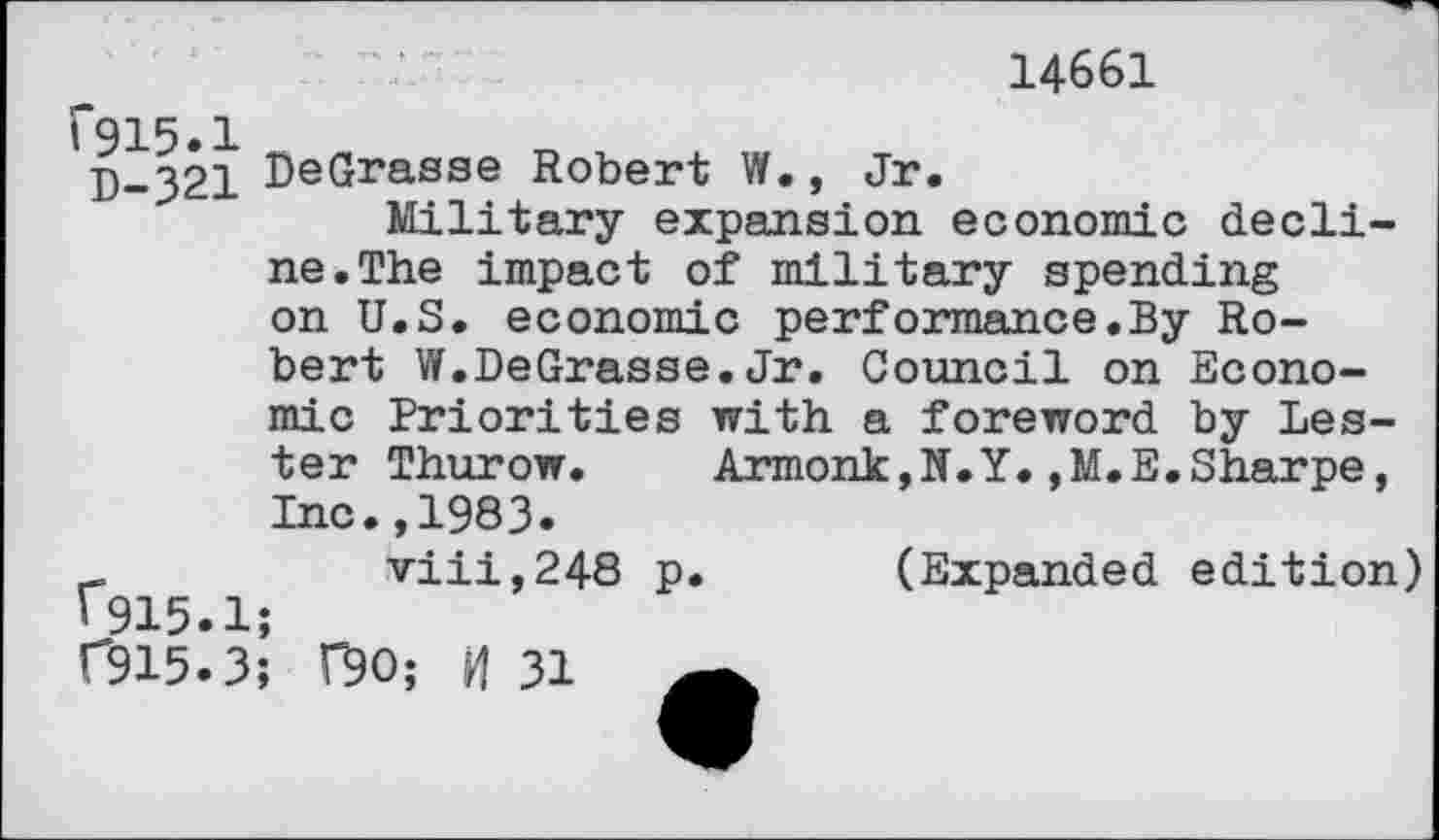 ﻿14661
1*915.1
D-321 DeGrasse Robert W., Jr.
Military expansion economic decline. The impact of military spending on U.S. economic performance.By Robert W.DeGrasse.Jr. Council on Econo-
mic Priorities with a foreword by Lester Thurow.	Armonk,N.Y.,M.E.Sharpe,
Inc.,1983.
viii,248 p. (Expanded edition) '915.1;
C915.3; F90; H 31